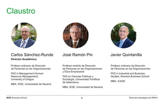 IESE Business School 6 Dirección estratégica de RRHH
Claustro
Profesor ordinario de Dirección
de Personas en las Organizaciones
PhD in Management (Human
Resource Management),
University of Oregon
MBA, IESE, Universidad de Navarra
Profesor emérito de Dirección
de Personas en las Organizaciones
y Ética Empresarial
PhD en Ciencias Políticas y
Sociología, Universidad Pontificia
de Salamanca
MBA, IESE, Universidad de Navarra
Profesor ordinario de Dirección
de Personas en las Organizaciones
PhD in Industrial and Business
Studies, Warwick Business School
MBA, ICADE
Carlos Sánchez-Runde José Ramón Pin Javier Quintanilla
Director Académico
 