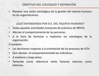 OBJETIVO DEL COLOQUIO Y DEFINICIÓN
• Plantear una visión estratégica de la gestión del talento humano
en las organizaciones.
¿QUÉ ENTENDEMOS POR D.E. DEL TALENTO HUMANO?
• Todas aquellas actividades (conjunto de prácticas de RRHH).
• Afectan el comportamiento de las personas.
• A la hora de formular e implantar las estrategias de la
organización.
O también:
• Las decisiones respecto a la orientación de los procesos de GTH.
• Que afectan el comportamientode los individuos.
• A mediano y largo plazo.
• Tomando como referencia tanto factores internos como
externos.
2

 