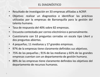 EL DIAGNÓSTICO
• Resultado de investigación en 33 empresas afiliadas a ACRIP.
• Objetivo: realizar un diagnostico e identificar las prácticas
utilizadas por la empresas de Barranquilla para la gestión del
talento humano.
• Tasa de respuesta del 40% sobre 82 empresas.
• Encuesta contestada por correo electrónico o personalmente.
• Cuestionario con 53 preguntas cerradas en escala tipo Likert y
dos preguntas abiertas.
• 4 pequeñas; 11 medianas y 17 grandes empresas.
• 97% de la empresas tiene claramente definidos sus objetivos.
• 75% de las pequeñas ; 91% de las medianas y 82% de las grandes
empresas cuentan con un departamento de gestión humana.
• 88% de las empresas tiene claramente definidos los objetivos del
departamento de recursos humanos.
3

 