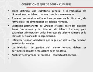 CONDICIONES QUE SE DEBEN CUMPLIR
• Tener definida una estrategia general e identificadas las
dimensiones del talento humano que le son relevantes.
• Tomarse en consideración e incorporarse en la discusión, de
forma clara, las dimensiones del talento humano.
• Existencia permanente de vínculos eficaces entre las distintas
áreas funcionales y la dirección de talento humano, para
garantizar la integración de los intereses de talento humano en la
toma de decisiones de la organización.
• Establecer responsabilidades por la gestión del talento humano
en todos los níveles.
• Las iniciativas de gestión del talento humano deben ser
pertinentes para las necesidades de la empresa.
• Analizar y comprender el entorno – contexto del negocio.
•

7

 