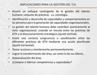 IMPLICACIONES PARA LA GESTIÓN DEL T.H.
• Asumir un enfoque contingente de la gestión del talento
humano: conjunto de prácticas v.s. estrategia.
• Identificación y desarrollo de capacidades y comportamientos en
las personas para la generación de capacidades organizacionales.
• La gestión del talento humano debe contribuir positivamente al
éxito organizacional, creando un vínculo entre las prácticas de
GTH y el direccionamiento estratégico (ajuste vertical).
• Existir una correcta congruencia o coordinación entre las
diferentes prácticas de GTH mediante una acción planificada
(ajuste horizontal).
• Tomar acciones y monitorearlas permanentemente.
• Lograr la transformación del área, así como la de sus líderes.
• Autoevaluación del área.
• ¿Comprar o fabricar competencias y capacidades?
9

 