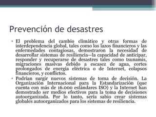 Prevención de desastres
• El problema del cambio climático y otras formas de
  interdependencia global, tales como los lazos financieros y las
  enfermedades contagiosas, demostraron la necesidad de
  desarrollar sistemas de resiliencia—la capacidad de anticipar,
  responder y recuperarse de desastres tales como tsunamis,
  migraciones masivas debido a escasez de agua, cortes
  prolongados de energía eléctrica o de Internet, colapsos
  financieros, y conflictos.
• Podrían surgir nuevos sistemas de toma de decisión. La
  Organización Internacional para la Estandarización (que
  cuenta con más de 16.000 estándares ISO) y la Internet han
  demostrado ser medios efectivos para la toma de decisiones
  autoorganizada. Por lo tanto, sería sabio crear sistemas
  globales autoorganizados para los sistemas de resiliencia.
 