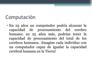 Computación
• En 25 años un computador podría alcanzar la
  capacidad de procesamiento del cerebro
  humano; en 25 años más, podrían tener la
  capacidad de procesamiento del total de los
  cerebros humanos. ¡Imagine cada individuo con
  un computador capaz de igualar la capacidad
  cerebral humana en la Tierra!
 