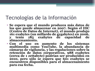 Tecnologías de la Información
• Se espera que el mundo produzca más datos de
  los que puede almacenar en 2007. Según el IDC
  (Centro de Datos de Internet), el mundo produjo
  161 exabytes (un millardo de gygabytes) en 2006,
  y tenía 185 exabytes de capacidad de
  almacenamiento.
• Con el uso en aumento de los sistemas
  multimedia como YouTube, la abundancia de
  cámaras de vigilancia, y las regulaciones sobre la
  retención de datos corporativos, 988 exabytes
  (cerca de 1 zettabyte) podrían ser producidos en
  2010, pero sólo se espera que 601 exabytes se
  encuentren disponibles para el almacenamiento
  para esa fecha.
 