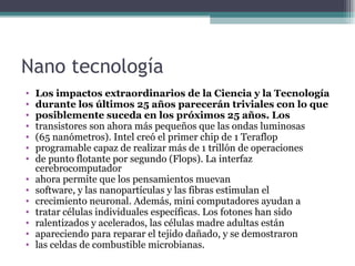 Nano tecnología
•   Los impactos extraordinarios de la Ciencia y la Tecnología
•   durante los últimos 25 años parecerán triviales con lo que
•   posiblemente suceda en los próximos 25 años. Los
•   transistores son ahora más pequeños que las ondas luminosas
•   (65 nanómetros). Intel creó el primer chip de 1 Teraflop
•   programable capaz de realizar más de 1 trillón de operaciones
•   de punto flotante por segundo (Flops). La interfaz
    cerebrocomputador
•   ahora permite que los pensamientos muevan
•   software, y las nanopartículas y las fibras estimulan el
•   crecimiento neuronal. Además, mini computadores ayudan a
•   tratar células individuales específicas. Los fotones han sido
•   ralentizados y acelerados, las células madre adultas están
•   apareciendo para reparar el tejido dañado, y se demostraron
•   las celdas de combustible microbianas.
 