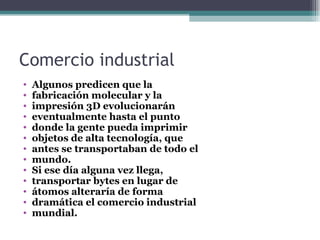 Comercio industrial
•   Algunos predicen que la
•   fabricación molecular y la
•   impresión 3D evolucionarán
•   eventualmente hasta el punto
•   donde la gente pueda imprimir
•   objetos de alta tecnología, que
•   antes se transportaban de todo el
•   mundo.
•   Si ese día alguna vez llega,
•   transportar bytes en lugar de
•   átomos alteraría de forma
•   dramática el comercio industrial
•   mundial.
 