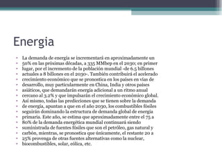 Energia
•   La demanda de energía se incrementará en aproximadamente un
•   50% en las próximas décadas, a 335 MMbep en el 2030; en primer
•   lugar, por el incremento de la población mundial -de 6.5 billones
•   actuales a 8 billones en el 2030-. También contribuirá el acelerado
•   crecimiento económico que se pronostica en los países en vías de
•   desarrollo, muy particularmente en China, India y otros países
•   asiáticos, que demandarán energía adicional a un ritmo anual
•   cercano al 3.2% y que impulsarán el crecimiento económico global.
•   Así mismo, todas las predicciones que se tienen sobre la demanda
•   de energía, apuntan a que en el año 2030, los combustibles fósiles
•   seguirán dominando la estructura de demanda global de energía
•   primaria. Este año, se estima que aproximadamente entre el 75 a
•   80% de la demanda energética mundial continuará siendo
•   suministrada de fuentes fósiles que son el petróleo, gas natural y
•   carbón, mientras, se pronostica que únicamente, el restante 20 a
•   25% provenga de otras fuentes alternativas como la nuclear,
•   biocombustibles, solar, eólica, etc.
 