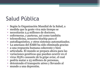 Salud Pública
•   Según la Organización Mundial de la Salud, a
•   medida que la gente viva más tiempo se
•   necesitarán 2,4 millones de doctores,
•   enfermeras, y parteras, así como también
•   telemedicina, sensores biochip para el
•   autodiagnóstico, y otros sistemas automatizados.
•   La amenaza del SARS ha sido eliminada gracias
•   a una respuesta humana coherente y bien
•   articulada. El mundo se prepara ahora para las
•   variaciones genéticas que puedan ocurrir en el
•   virus H5N1 causante de la gripe aviar, el cual
•   podría matar a 25 millones de personas,
•   deteniendo el transporte aéreo y llevando al
•   mundo a una depresión.
 