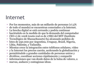 Internet
•   Por los momentos, más de un millardo de personas (17,5%
•   de todo el mundo) se encuentran conectados a la Internet.
•   La brecha digital se está cerrando y podría continuar
•   haciéndolo en la medida de que la demanda del computador
•   (XO-1) de 100$ (costo real es de 178$) del MIT (Instituto
•   Tecnológico de Massachussets) ha alcanzado pedidos de
•   lotes de 250.000 por Argentina, Uruguay, Brasil, Nigeria,
•   Libia, Pakistán, y Tailandia.
•   Mientas crece la integración entre teléfonos celulares, video
•   y la Internet los precios caerán, acelerando la globalización y
•   permitiéndole a grandes cantidades de personas unirse y
•   dividirse, coordinar acciones rápidamente y compartir
•   informaciones que van desde datos de la bolsa de valores, a
•   nuevas, audaces y contagiosas ideas.
 