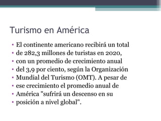 Turismo en América
•   El continente americano recibirá un total
•   de 282,3 millones de turistas en 2020,
•   con un promedio de crecimiento anual
•   del 3,9 por ciento, según la Organización
•   Mundial del Turismo (OMT). A pesar de
•   ese crecimiento el promedio anual de
•   América "sufrirá un descenso en su
•   posición a nivel global".
 