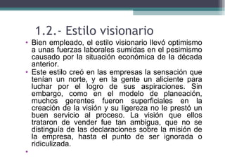 1.2.- Estilo visionario
• Bien empleado, el estilo visionario llevó optimismo
  a unas fuerzas laborales sumidas en el pesimismo
  causado por la situación económica de la década
  anterior.
• Este estilo creó en las empresas la sensación que
  tenían un norte, y en la gente un aliciente para
  luchar por el logro de sus aspiraciones. Sin
  embargo, como en el modelo de planeación,
  muchos gerentes fueron superficiales en la
  creación de la visión y su ligereza no le prestó un
  buen servicio al proceso. La visión que ellos
  trataron de vender fue tan ambigua, que no se
  distinguía de las declaraciones sobre la misión de
  la empresa, hasta el punto de ser ignorada o
  ridiculizada.
•
 