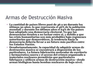 Armas de Destrucción Masiva
• La cantidad de países libres pasó de 46 a 90 durante los
  últimos 30 años, lo que representa el 46% de la población
  mundial; y durante los últimos años el 64% de los países
  han adoptado una democracia electoral. Ya que las
  democracias tienden a no luchar entre sí, y debido a que
  las crisis humanitarias son más probables bajo regímenes
  autoritarios que democráticos, la tendencia hacia la
  democracia debería llevar a un futuro más pacífico entre
  los Estados Nación.
• Desafortunadamente, la capacidad de adquirir armas de
  destrucción masiva se encontrará a disposición de los
  particulares. La futura fabricación molecular de escritorio
  y farmacéutica casera y el acceso del crimen organizado a
  materiales nucleares permitirán que particulares
  fabriquen y utilicen armas de destrucción masiva—desde
  armas biológicas hasta bombas nucleares de bajo nivel.
 