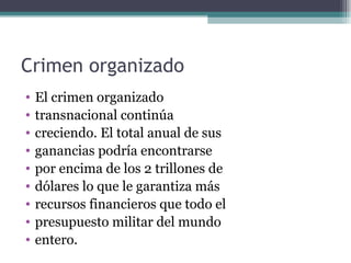Crimen organizado
•   El crimen organizado
•   transnacional continúa
•   creciendo. El total anual de sus
•   ganancias podría encontrarse
•   por encima de los 2 trillones de
•   dólares lo que le garantiza más
•   recursos financieros que todo el
•   presupuesto militar del mundo
•   entero.
 