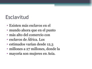 Esclavitud
•   Existen más esclavos en el
•   mundo ahora que en el punto
•   más alto del comercio con
•   esclavos de África. Los
•   estimados varían desde 12,3
•   millones a 27 millones, donde la
•   mayoría son mujeres en Asia.
 