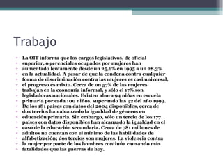 Trabajo
•   La OIT informa que los cargos legislativos, de oficial
•   superior, o gerenciales ocupados por mujeres han
•   aumentado lentamente desde un 25,6% en 1995 a un 28,3%
•   en la actualidad. A pesar de que la condena contra cualquier
•   forma de discriminación contra las mujeres es casi universal,
•   el progreso es mixto. Cerca de un 57% de las mujeres
•   trabajan en la economía informal, y sólo el 17% son
•   legisladoras nacionales. Existen ahora 94 niñas en escuela
•   primaria por cada 100 niños, superando las 92 del año 1999.
•   De los 181 países con datos del 2004 disponibles, cerca de
•   dos tercios han alcanzado la igualdad de géneros en
•   educación primaria. Sin embargo, sólo un tercio de los 177
•   países con datos disponibles han alcanzado la igualdad en el
•   caso de la educación secundaria. Cerca de 781 millones de
•   adultos no cuentan con el mínimo de las habilidades de
•   alfabetización; dos tercios son mujeres. La violencia contra
•   la mujer por parte de los hombres continúa causando más
•   fatalidades que las guerras de hoy.
 