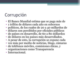 Corrupción
•   El Banco Mundial estima que se paga más de
•   1 trillón de dólares cada año en sobornos
•   políticos, de los cuales de 20 a 40 millardos de
•   dólares son percibidos por oficiales públicos
•   de países en desarrollo, de 60 a 80 millardos
•   de dólares en los países más desarrollados.
•   A pesar de esto, la corrupción se expone cada
•   vez más por medio de noticias, blogs, cámaras
•   de teléfonos móviles, comisiones éticas, y
•   organizaciones como Transparencia
•   Internacional.
 