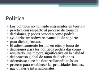 Política
•   Los políticos no han sido entrenados en teoría y
•   práctica con respecto al proceso de toma de
•   decisiones, y pocos conocen como podría
•   ayudarlos un software avanzado de soporte
•   para dicho proceso.
•   El adiestramiento formal en ética y toma de
•   decisiones para los políticos podría dar como
•   resultado una mejora significativa en la calidad
•   del proceso global de toma de decisiones.
•   Además se necesita desarrollar aún más un
•   proceso para establecer las prioridades locales,
•   nacionales e internacionales.
 
