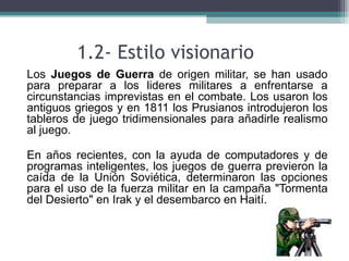 1.2- Estilo visionario
• Los Juegos de Guerra de origen militar, se han usado
  para preparar a los lideres militares a enfrentarse a
  circunstancias imprevistas en el combate. Los usaron los
  antiguos griegos y en 1811 los Prusianos introdujeron los
  tableros de juego tridimensionales para añadirle realismo
  al juego.

• En años recientes, con la ayuda de computadores y de
  programas inteligentes, los juegos de guerra previeron la
  caída de la Unión Soviética, determinaron las opciones
  para el uso de la fuerza militar en la campaña "Tormenta
  del Desierto" en Irak y el desembarco en Haití.
 