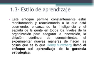 1.3- Estilo de aprendizaje
• Este enfoque permite constantemente estar
  monitoreando y reaccionando a lo que está
  ocurriendo, encauzando la inteligencia y el
  espíritu de la gente en todos los niveles de la
  organización para asegurar la innovación, la
  difusión   continua   de    conocimientos,   el
  experimentar nuevas maneras de hacer las
  cosas que es lo que Henry Mintzberg llamó el
  enfoque del aprendizaje de la gerencia
  estratégica.
 