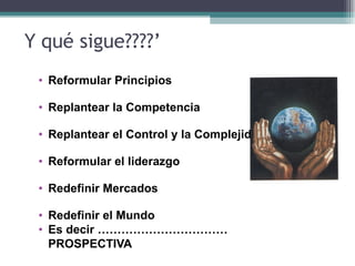 Y qué sigue????’
 • Reformular Principios

 • Replantear la Competencia

 • Replantear el Control y la Complejidad

 • Reformular el liderazgo

 • Redefinir Mercados

 • Redefinir el Mundo
 • Es decir ……………………………
   PROSPECTIVA
 