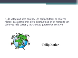 "...la velocidad será crucial. Los competidores se mueven
rápido. Las apariciones de la oportunidad en el mercado son
cada vez más cortas y los clientes quieren las cosas ya."




                                 Philip Kotler
 