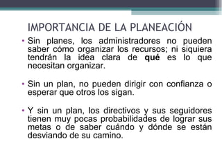 IMPORTANCIA DE LA PLANEACIÓN
• Sin planes, los administradores no pueden
  saber cómo organizar los recursos; ni siquiera
  tendrán la idea clara de qué es lo que
  necesitan organizar.

• Sin un plan, no pueden dirigir con confianza o
  esperar que otros los sigan.

• Y sin un plan, los directivos y sus seguidores
  tienen muy pocas probabilidades de lograr sus
  metas o de saber cuándo y dónde se están
  desviando de su camino.
 