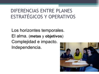 DIFERENCIAS ENTRE PLANES
 ESTRATÉGICOS Y OPERATIVOS

• Los horizontes temporales.
• El alma. (metas y objetivos)
• Complejidad e impacto.
• Independencia.
 