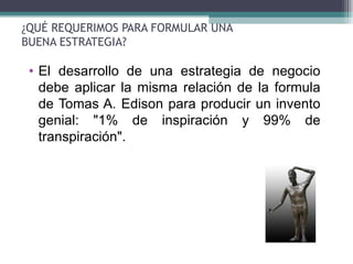¿QUÉ REQUERIMOS PARA FORMULAR UNA
BUENA ESTRATEGIA?

 • El desarrollo de una estrategia de negocio
   debe aplicar la misma relación de la formula
   de Tomas A. Edison para producir un invento
   genial: "1% de inspiración y 99% de
   transpiración".
 