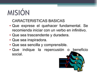 MISIÓN
    CARACTERISTICAS BASICAS
•   Que exprese el quehacer fundamental. Se
    recomienda iniciar con un verbo en infinitivo.
•   Que sea trascendente y duradera.
•   Que sea inspiradora.
•   Que sea sencilla y comprensible.
•   Que indique la repercusión o beneficio
    social.
 