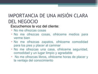 IMPORTANCIA DE UNA MISIÓN CLARA
DEL NEGOCIO
• Escuchemos la voz del cliente:
  ▫ No me ofrezcas cosas
  ▫ No me ofrezcas cosas, ofréceme medios para
    verme bien
  ▫ No me ofrezcas zapatos, ofréceme comodidad
    para los pies y placer al caminar
  ▫ No me ofrezcas una casa, ofréceme seguridad,
    comodidad y un lugar limpio y agradable
  ▫ No me ofrezcas libros, ofréceme horas de placer y
    la ventaja del conocimiento
 