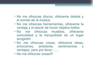 ▫ No me ofrezcas discos, ofréceme deleite y
  el sonido de la música
▫ No me ofrezcas herramientas, ofréceme la
  ventaja y el placer de hacer objetos bellos
▫ No me ofrezcas muebles, ofréceme
  comodidad y la tranquilidad de un lugar
  acogedor
▫ No me ofrezcas cosas, ofréceme ideas,
  emociones, ambiente, sentimientos y
  ventajas, pero por favor……
▫ No me ofrezcas cosas!!!
 
