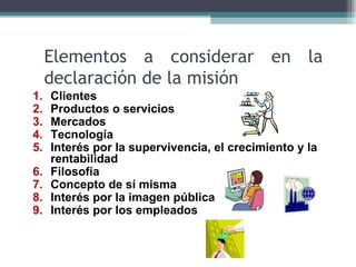 Elementos a considerar en la
     declaración de la misión
1.   Clientes
2.   Productos o servicios
3.   Mercados
4.   Tecnología
5.   Interés por la supervivencia, el crecimiento y la
     rentabilidad
6.   Filosofía
7.   Concepto de sí misma
8.   Interés por la imagen pública
9.   Interés por los empleados
 