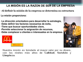 LA MISIÓN ES LA RAZON DE SER DE LA EMPRESA
-Al definir la misión de la empresa se determina su estructura

La misión proporciona:

-La dirección orientadora para desarrollar la estrategia,
-Debe definir los factores necesarios de éxito,
-Tiene que buscar oportunidades clave,
-Permite seleccionar la asignación de recursos,
-Debe complacer a clientes e interesados en la empresa.
 