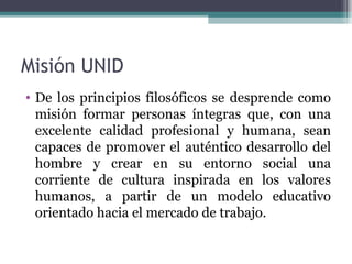 Misión UNID
• De los principios filosóficos se desprende como
  misión formar personas íntegras que, con una
  excelente calidad profesional y humana, sean
  capaces de promover el auténtico desarrollo del
  hombre y crear en su entorno social una
  corriente de cultura inspirada en los valores
  humanos, a partir de un modelo educativo
  orientado hacia el mercado de trabajo.
 