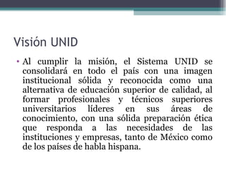 Visión UNID
• Al cumplir la misión, el Sistema UNID se
  consolidará en todo el país con una imagen
  institucional sólida y reconocida como una
  alternativa de educación superior de calidad, al
  formar profesionales y técnicos superiores
  universitarios líderes en sus áreas de
  conocimiento, con una sólida preparación ética
  que responda a las necesidades de las
  instituciones y empresas, tanto de México como
  de los países de habla hispana.
 