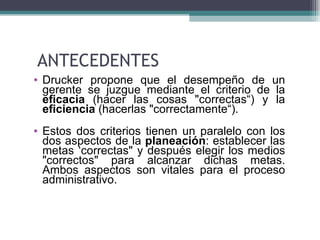 ANTECEDENTES
• Drucker propone que el desempeño de un
  gerente se juzgue mediante el criterio de la
  eficacia (hacer las cosas "correctas“) y la
  eficiencia (hacerlas "correctamente“).
• Estos dos criterios tienen un paralelo con los
  dos aspectos de la planeación: establecer las
  metas ‘correctas" y después elegir los medios
  "correctos" para alcanzar dichas metas.
  Ambos aspectos son vitales para el proceso
  administrativo.
 