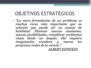 OBJETIVOS ESTRATÉGICOS
• "La mera formulación de un problema es
  muchas veces más importante que su
  solución que puede ser un asunto de
  habilidad. Plantear nuevas cuestiones,
  nuevas posibilidades, considerar problemas
  viejos desde un ángulo, ello requiere
  imaginación creadora y marca los
  progresos reales de la ciencia."
                         ALBERT EINSTEIN
 