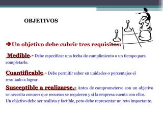 OBJETIVOS



Un objetivo debe cubrir tres requisitos:

Medible.- Debe especificar una fecha de cumplimiento o un tiempo para
Medible
completarlo.

Cuantificable.- Debe permitir saber en unidades o porcentajes el
Cuantificable
resultado a lograr.

Susceptible a realizarse.- Antes de comprometerse con un objetivo
se necesita conocer que recursos se requieren y si la empresa cuenta con ellos.
Un objetivo debe ser realista y factible, pero debe representar un reto importante.
 