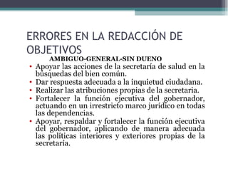 ERRORES EN LA REDACCIÓN DE
OBJETIVOS
      AMBIGUO-GENERAL-SIN DUEÑO
• Apoyar las acciones de la secretaría de salud en la
  búsquedas del bien común.
• Dar respuesta adecuada a la inquietud ciudadana.
• Realizar las atribuciones propias de la secretaria.
• Fortalecer la función ejecutiva del gobernador,
  actuando en un irrestricto marco jurídico en todas
  las dependencias.
• Apoyar, respaldar y fortalecer la función ejecutiva
  del gobernador, aplicando de manera adecuada
  las políticas interiores y exteriores propias de la
  secretaría.
 