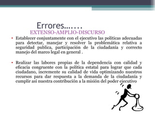 Errores…....
         EXTENSO-AMPLIO-DISCURSO
• Establecer conjuntamente con el ejecutivo las políticas adecuadas
  para detectar, manejar y resolver la problemática relativa a
  seguridad publica, participación de la ciudadanía y correcto
  manejo del marco legal en general .

• Realizar las labores propias de la dependencia con calidad y
  eficacia congruente con la política estatal para lograr que cada
  ciudadano, incremente su calidad de vida optimizando nuestros
  recursos para dar respuesta a la demanda de la ciudadanía y
  cumplir así nuestra contribución a la misión del poder ejecutivo
 