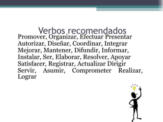 Verbos recomendados
•   Promover, Organizar, Efectuar Presentar
•   Autorizar, Diseñar, Coordinar, Integrar
•   Mejorar, Mantener, Difundir, Informar,
•   Instalar, Ser, Elaborar, Resolver, Apoyar
•   Satisfacer, Registrar, Actualizar Dirigir
•   Servir, Asumir, Comprometer Realizar,
    Lograr
 
