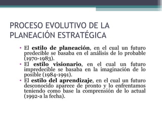 PROCESO EVOLUTIVO DE LA
PLANEACIÓN ESTRATÉGICA
  • El estilo de planeación, en el cual un futuro
    predecible se basaba en el análisis de lo probable
    (1970-1983).
  • El estilo visionario, en el cual un futuro
    impredecible se basaba en la imaginación de lo
    posible (1984-1991).
  • El estilo del aprendizaje, en el cual un futuro
    desconocido aparece de pronto y lo enfrentamos
    teniendo como base la comprensión de lo actual
    (1992-a la fecha).
 
