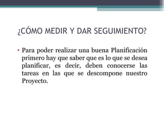 ¿CÓMO MEDIR Y DAR SEGUIMIENTO?

• Para poder realizar una buena Planificación
  primero hay que saber que es lo que se desea
  planificar, es decir, deben conocerse las
  tareas en las que se descompone nuestro
  Proyecto.
 