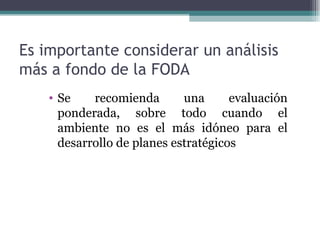 Es importante considerar un análisis
más a fondo de la FODA
    • Se    recomienda       una      evaluación
      ponderada, sobre todo cuando el
      ambiente no es el más idóneo para el
      desarrollo de planes estratégicos
 