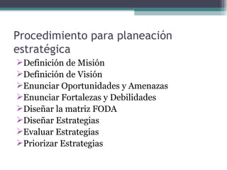 Procedimiento para planeación
estratégica
Definición de Misión
Definición de Visión
Enunciar Oportunidades y Amenazas
Enunciar Fortalezas y Debilidades
Diseñar la matriz FODA
Diseñar Estrategias
Evaluar Estrategias
Priorizar Estrategias
 