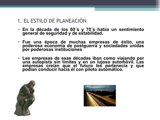 1. EL ESTILO DE PLANEACIÓN
• En la década de los 60´s y 70´s había un sentimiento
  general de seguridad y de estabilidad.
• Fue una época de muchas empresas de éxito, una
  poderosa economía de postguerra y sociedades unidas
  por poderosas instituciones
• Las empresas de esas décadas iban como viajando por
  una autopista sin límites y en un lujoso automóvil. Las
  empresas creían que el futuro les pertenecía y que
  podían conducir hacia él con piloto automático.
 