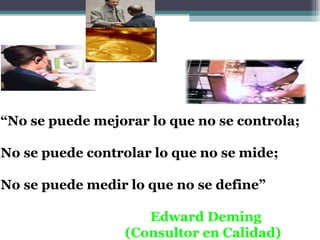 “No se puede mejorar lo que no se controla;

No se puede controlar lo que no se mide;

No se puede medir lo que no se define”

                    Edward Deming
                 (Consultor en Calidad)
 