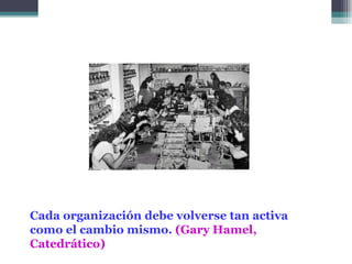 Cada organización debe volverse tan activa
como el cambio mismo. (Gary Hamel,
Catedrático)
 