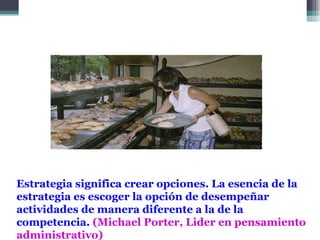 Estrategia significa crear opciones. La esencia de la
estrategia es escoger la opción de desempeñar
actividades de manera diferente a la de la
competencia. (Michael Porter, Lider en pensamiento
administrativo)
 