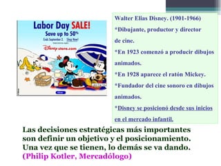 Walter Elias Disney. (1901-1966)
                        *Dibujante, productor y director
                        de cine.
                        *En 1923 comenzó a producir dibujos
                        animados.
                        *En 1928 aparece el ratón Mickey.
                        *Fundador del cine sonoro en dibujos
                        animados.
                        *Disney se posicionó desde sus inicios
                        en el mercado infantil.
Las decisiones estratégicas más importantes
son definir un objetivo y el posicionamiento.
Una vez que se tienen, lo demás se va dando.
(Philip Kotler, Mercadólogo)
 